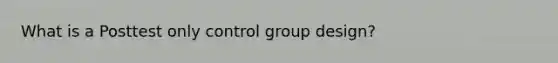 What is a Posttest only control group design?