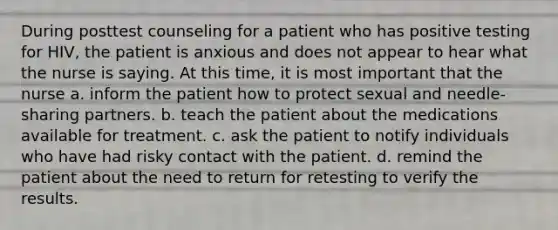 During posttest counseling for a patient who has positive testing for HIV, the patient is anxious and does not appear to hear what the nurse is saying. At this time, it is most important that the nurse a. inform the patient how to protect sexual and needle-sharing partners. b. teach the patient about the medications available for treatment. c. ask the patient to notify individuals who have had risky contact with the patient. d. remind the patient about the need to return for retesting to verify the results.