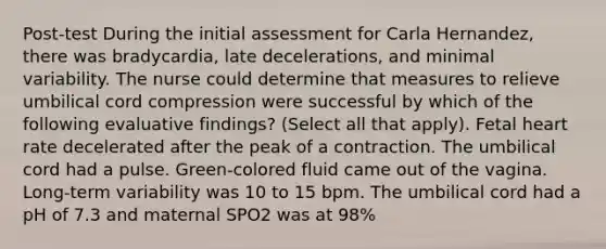 Post-test During the initial assessment for Carla Hernandez, there was bradycardia, late decelerations, and minimal variability. The nurse could determine that measures to relieve umbilical cord compression were successful by which of the following evaluative findings? (Select all that apply). Fetal heart rate decelerated after the peak of a contraction. The umbilical cord had a pulse. Green-colored fluid came out of the vagina. Long-term variability was 10 to 15 bpm. The umbilical cord had a pH of 7.3 and maternal SPO2 was at 98%