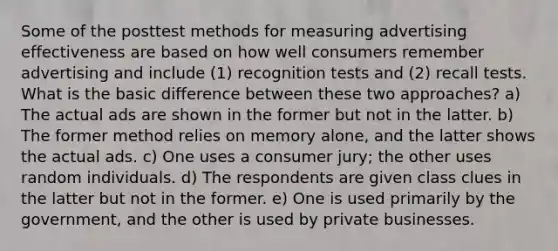 Some of the posttest methods for measuring advertising effectiveness are based on how well consumers remember advertising and include (1) recognition tests and (2) recall tests. What is the basic difference between these two approaches? a) The actual ads are shown in the former but not in the latter. b) The former method relies on memory alone, and the latter shows the actual ads. c) One uses a consumer jury; the other uses random individuals. d) The respondents are given class clues in the latter but not in the former. e) One is used primarily by the government, and the other is used by private businesses.