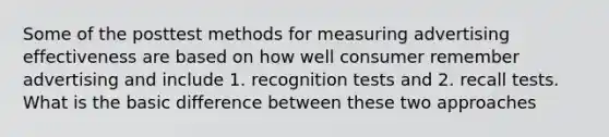 Some of the posttest methods for measuring advertising effectiveness are based on how well consumer remember advertising and include 1. recognition tests and 2. recall tests. What is the basic difference between these two approaches