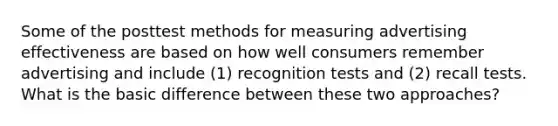 Some of the posttest methods for measuring advertising effectiveness are based on how well consumers remember advertising and include (1) recognition tests and (2) recall tests. What is the basic difference between these two approaches?