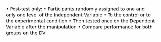 • Post-test only: • Participants randomly assigned to one and only one level of the Independent Variable • To the control or to the experimental condition • Then tested once on the Dependent Variable after the manipulation • Compare performance for both groups on the DV