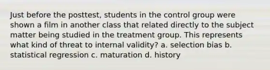 Just before the posttest, students in the control group were shown a film in another class that related directly to the subject matter being studied in the treatment group. This represents what kind of threat to internal validity? a. selection bias b. statistical regression c. maturation d. history