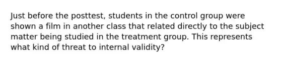 Just before the posttest, students in the control group were shown a film in another class that related directly to the subject matter being studied in the treatment group. This represents what kind of threat to internal validity?