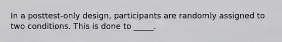 In a posttest-only design, participants are randomly assigned to two conditions. This is done to _____.