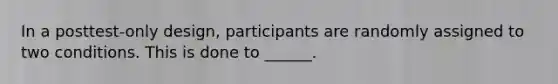 In a posttest-only design, participants are randomly assigned to two conditions. This is done to ______.