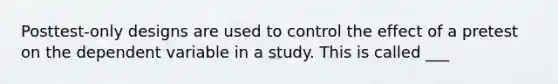 Posttest-only designs are used to control the effect of a pretest on the dependent variable in a study. This is called ___