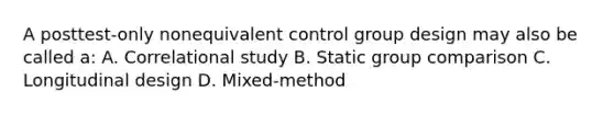 A posttest-only nonequivalent control group design may also be called a: A. Correlational study B. Static group comparison C. Longitudinal design D. Mixed-method