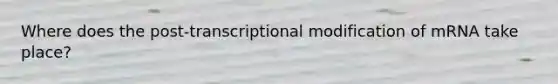 Where does the post-transcriptional modification of mRNA take place?