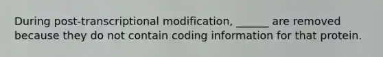 During post-transcriptional modification, ______ are removed because they do not contain coding information for that protein.