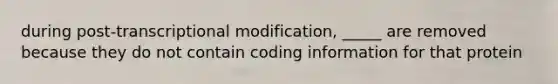 during post-transcriptional modification, _____ are removed because they do not contain coding information for that protein