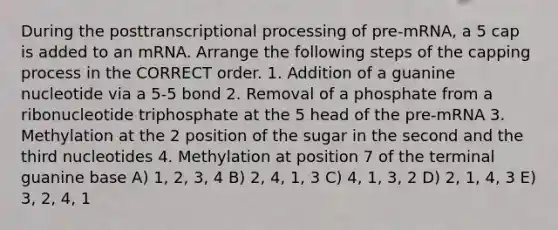 During the posttranscriptional processing of pre-mRNA, a 5 cap is added to an mRNA. Arrange the following steps of the capping process in the CORRECT order. 1. Addition of a guanine nucleotide via a 5-5 bond 2. Removal of a phosphate from a ribonucleotide triphosphate at the 5 head of the pre-mRNA 3. Methylation at the 2 position of the sugar in the second and the third nucleotides 4. Methylation at position 7 of the terminal guanine base A) 1, 2, 3, 4 B) 2, 4, 1, 3 C) 4, 1, 3, 2 D) 2, 1, 4, 3 E) 3, 2, 4, 1