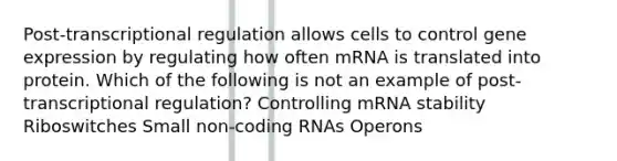 Post-transcriptional regulation allows cells to control gene expression by regulating how often mRNA is translated into protein. Which of the following is not an example of post-transcriptional regulation? Controlling mRNA stability Riboswitches Small non-coding RNAs Operons