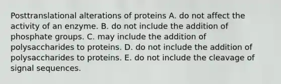 Posttranslational alterations of proteins A. do not affect the activity of an enzyme. B. do not include the addition of phosphate groups. C. may include the addition of polysaccharides to proteins. D. do not include the addition of polysaccharides to proteins. E. do not include the cleavage of signal sequences.