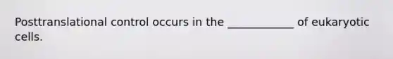 Posttranslational control occurs in the ____________ of eukaryotic cells.