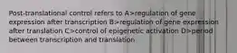 Post-translational control refers to A>regulation of gene expression after transcription B>regulation of gene expression after translation C>control of epigenetic activation D>period between transcription and translation