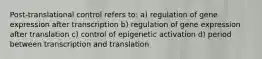 Post-translational control refers to: a) regulation of gene expression after transcription b) regulation of gene expression after translation c) control of epigenetic activation d) period between transcription and translation