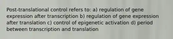 Post-translational control refers to: a) regulation of gene expression after transcription b) regulation of gene expression after translation c) control of epigenetic activation d) period between transcription and translation