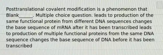 Posttranslational covalent modification is a phenomenon that Blank______. Multiple choice question. leads to production of the same functional protein from different DNA sequences changes the base sequence of mRNA after it has been transcribed leads to production of multiple functional proteins from the same DNA sequence changes the base sequence of DNA before it has been transcribed