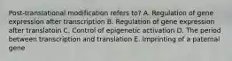 Post-translational modification refers to? A. Regulation of gene expression after transcription B. Regulation of gene expression after translatoin C. Control of epigenetic activation D. The period between transcription and translation E. Imprinting of a paternal gene