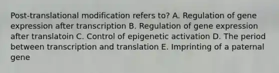 Post-translational modification refers to? A. Regulation of gene expression after transcription B. Regulation of gene expression after translatoin C. Control of epigenetic activation D. The period between transcription and translation E. Imprinting of a paternal gene