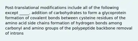 Post-translational modifications include all of the following except _____. addition of carbohydrates to form a glycoprotein formation of covalent bonds between cysteine residues of the amino acid side chains formation of hydrogen bonds among carbonyl and amino groups of the polypeptide backbone removal of introns