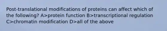 Post-translational modifications of proteins can affect which of the following? A>protein function B>transcriptional regulation C>chromatin modification D>all of the above