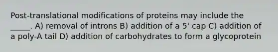 Post-translational modifications of proteins may include the _____. A) removal of introns B) addition of a 5' cap C) addition of a poly-A tail D) addition of carbohydrates to form a glycoprotein