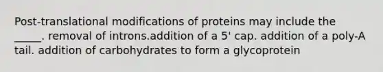 Post-translational modifications of proteins may include the _____. removal of introns.addition of a 5' cap. addition of a poly-A tail. addition of carbohydrates to form a glycoprotein