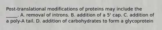 Post-translational modifications of proteins may include the _____. A. removal of introns. B. addition of a 5' cap. C. addition of a poly-A tail. D. addition of carbohydrates to form a glycoprotein