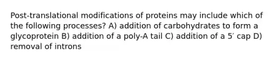 Post-translational modifications of proteins may include which of the following processes? A) addition of carbohydrates to form a glycoprotein B) addition of a poly-A tail C) addition of a 5′ cap D) removal of introns