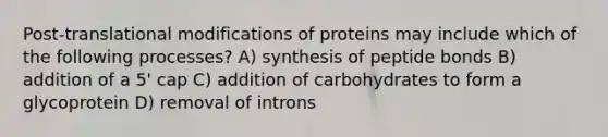 Post-translational modifications of proteins may include which of the following processes? A) synthesis of peptide bonds B) addition of a 5' cap C) addition of carbohydrates to form a glycoprotein D) removal of introns