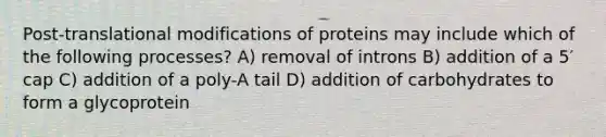 Post-translational modifications of proteins may include which of the following processes? A) removal of introns B) addition of a 5′ cap C) addition of a poly-A tail D) addition of carbohydrates to form a glycoprotein