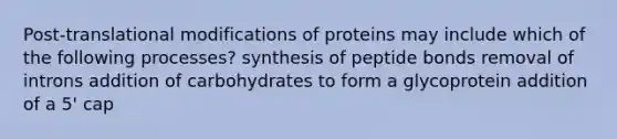 Post-translational modifications of proteins may include which of the following processes? synthesis of peptide bonds removal of introns addition of carbohydrates to form a glycoprotein addition of a 5' cap