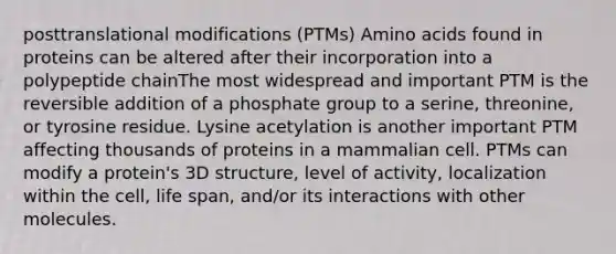 posttranslational modifications (PTMs) Amino acids found in proteins can be altered after their incorporation into a polypeptide chainThe most widespread and important PTM is the reversible addition of a phosphate group to a serine, threonine, or tyrosine residue. Lysine acetylation is another important PTM affecting thousands of proteins in a mammalian cell. PTMs can modify a protein's 3D structure, level of activity, localization within the cell, life span, and/or its interactions with other molecules.