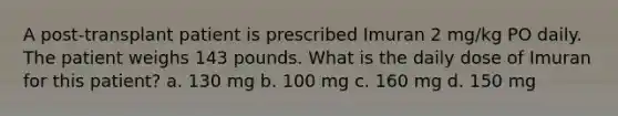 A post-transplant patient is prescribed Imuran 2 mg/kg PO daily. The patient weighs 143 pounds. What is the daily dose of Imuran for this patient? a. 130 mg b. 100 mg c. 160 mg d. 150 mg