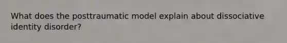 What does the posttraumatic model explain about dissociative identity disorder?