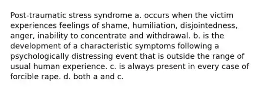 Post-traumatic stress syndrome a. occurs when the victim experiences feelings of shame, humiliation, disjointedness, anger, inability to concentrate and withdrawal. b. is the development of a characteristic symptoms following a psychologically distressing event that is outside the range of usual human experience. c. is always present in every case of forcible rape. d. both a and c.