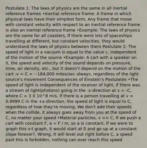 Postulate 1: The laws of physics are the same in all inertial reference frames •Inertial reference frame: A frame in which physical laws have their simplest form, Any frame that move with constant velocity with respect to an inertial reference frame is also an inertial reference frame •Example: The laws of physics are the same for all coasters, If there were lots of spaceships travelling at different, but constant velocities, they would understand the laws of physics between them Postulate 2: The speed of light in a vacuum is equal to the value c, independent of the motion of the source •Example: A cart with a speaker on it, the speed and velocity of the sound depends on pressure, time, air density, etc., but it doesn't depend on the motion of the cart -v = C = ~184,000 miles/sec always, regardless of the light source's movement Consequences of Einstein's Postulates •The speed of light is independent of the receiver of light, If there was a stream of light(photons) going in the -x-direction at v = -C, where C = 3 X 10^8 m/s, If there is a person travelling at v = 0.9999 C in the +x-direction, the speed of light is equal to C, regardless of how they're moving, We don't add their speeds when the collide, it always goes away from you at the speed of C, no matter your speed •Material particles, v << C, If we push a cart with constant F, a = F / m, so a is constant, If we were to graph this v-t graph, it would start at 0 and go up at a constant slope forever?, Wrong, It will level out right before C, a speed past this is forbidden, nothing can ever reach this speed