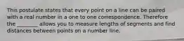 This postulate states that every point on a line can be paired with a real number in a one to one correspondence. Therefore the ________ allows you to measure lengths of segments and find distances between points on a number line.