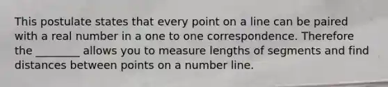 This postulate states that every point on a line can be paired with a real number in a one to one correspondence. Therefore the ________ allows you to measure lengths of segments and find distances between points on a number line.