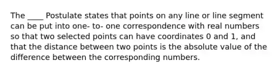 The ____ Postulate states that points on any line or line segment can be put into one- to- one correspondence with real numbers so that two selected points can have coordinates 0 and 1, and that the distance between two points is the absolute value of the difference between the corresponding numbers.