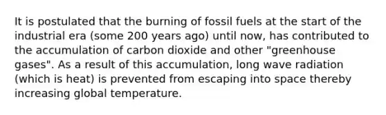 It is postulated that the burning of fossil fuels at the start of the industrial era (some 200 years ago) until now, has contributed to the accumulation of carbon dioxide and other "greenhouse gases". As a result of this accumulation, long wave radiation (which is heat) is prevented from escaping into space thereby increasing global temperature.