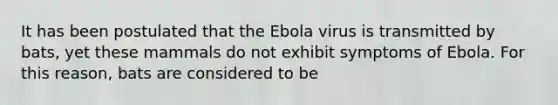 It has been postulated that the Ebola virus is transmitted by bats, yet these mammals do not exhibit symptoms of Ebola. For this reason, bats are considered to be