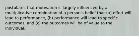 postulates that motivation is largely influenced by a multiplicative combination of a person's belief that (a) effort will lead to performance, (b) performance will lead to specific outcomes, and (c) the outcomes will be of value to the individual.