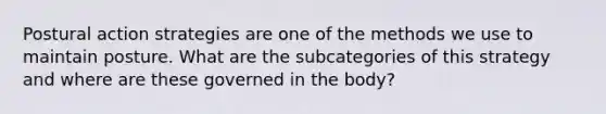 Postural action strategies are one of the methods we use to maintain posture. What are the subcategories of this strategy and where are these governed in the body?
