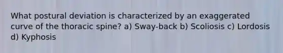 What postural deviation is characterized by an exaggerated curve of the thoracic spine? a) Sway-back b) Scoliosis c) Lordosis d) Kyphosis