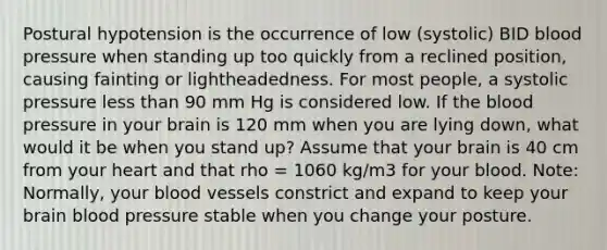 Postural hypotension is the occurrence of low (systolic) BID blood pressure when standing up too quickly from a reclined position, causing fainting or lightheadedness. For most people, a systolic pressure less than 90 mm Hg is considered low. If the blood pressure in your brain is 120 mm when you are lying down, what would it be when you stand up? Assume that your brain is 40 cm from your heart and that rho = 1060 kg/m3 for your blood. Note: Normally, your blood vessels constrict and expand to keep your brain blood pressure stable when you change your posture.