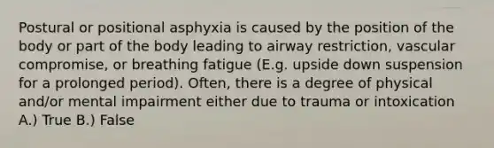 Postural or positional asphyxia is caused by the position of the body or part of the body leading to airway restriction, vascular compromise, or breathing fatigue (E.g. upside down suspension for a prolonged period). Often, there is a degree of physical and/or mental impairment either due to trauma or intoxication A.) True B.) False